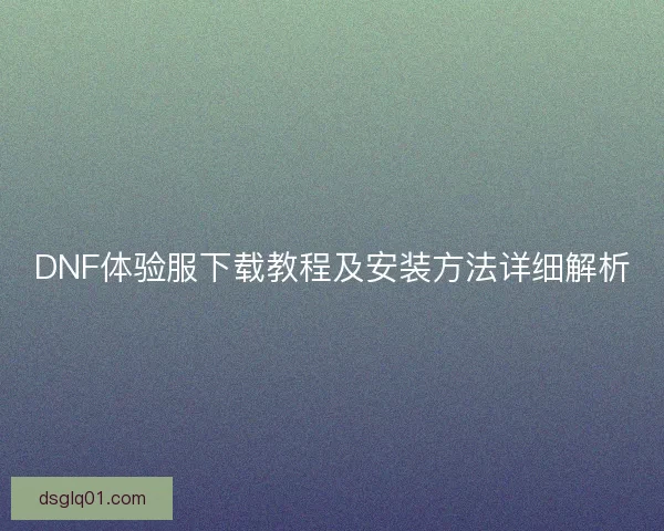 DNF体验服下载教程及安装方法详细解析