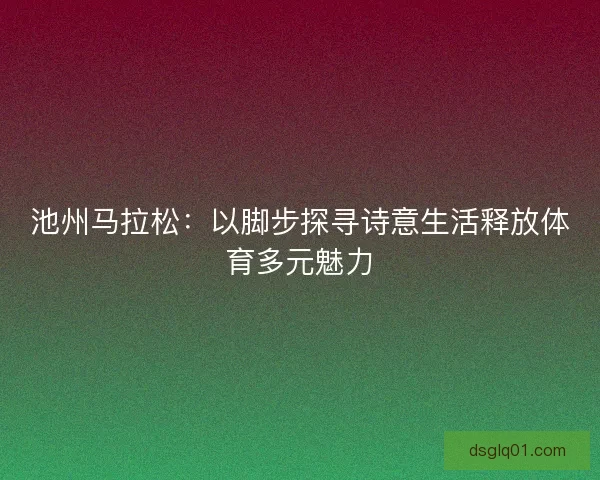 池州马拉松：以脚步探寻诗意生活释放体育多元魅力