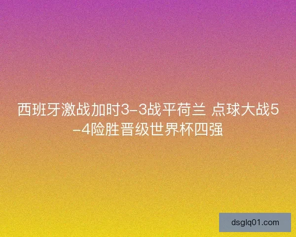 西班牙激战加时3-3战平荷兰 点球大战5-4险胜晋级世界杯四强