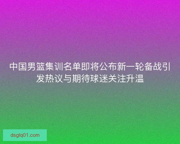 中国男篮集训名单即将公布新一轮备战引发热议与期待球迷关注升温