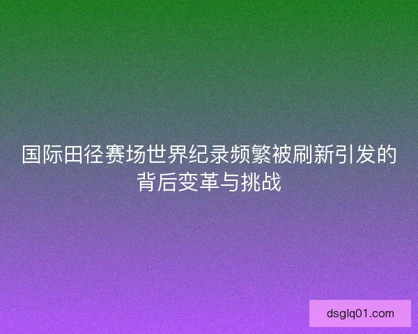 国际田径赛场世界纪录频繁被刷新引发的背后变革与挑战